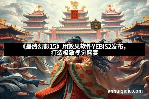 《最终幻想15》用效果软件YEBIS2发布，打造极致视觉盛宴